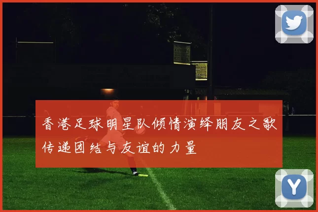 香港足球明星队倾情演绎朋友之歌传递团结与友谊的力量