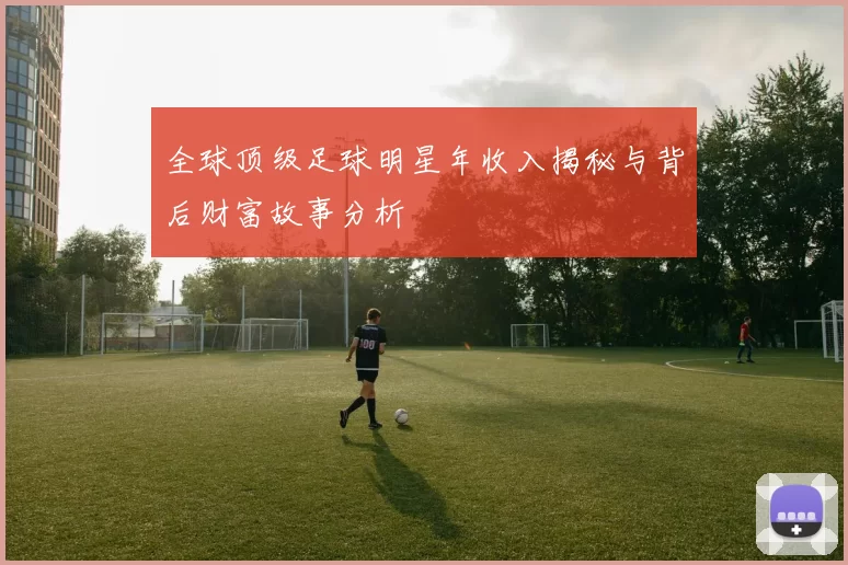 全球顶级足球明星年收入揭秘与背后财富故事分析
