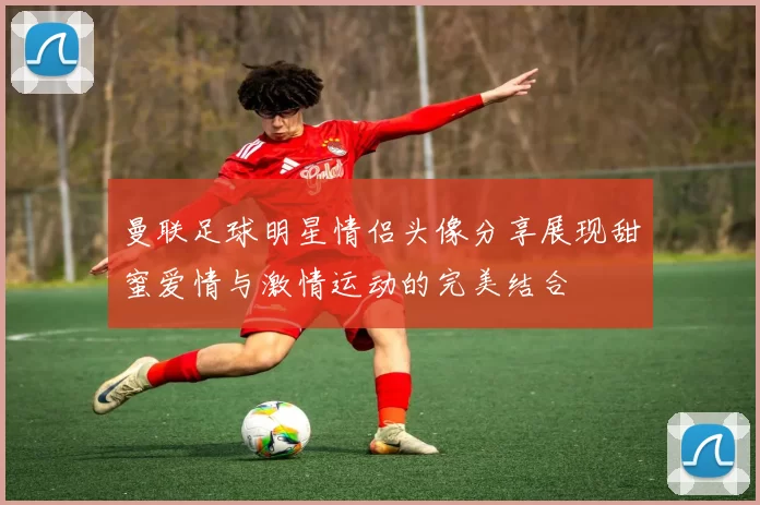 曼联足球明星情侣头像分享展现甜蜜爱情与激情运动的完美结合