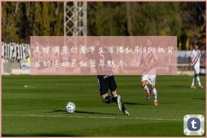 足球明星的奢华生活揭秘刷spa机背后的运动员秘密与魅力