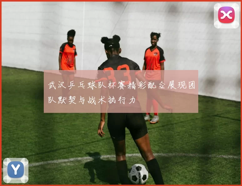 武汉乒乓球队杯赛精彩配合展现团队默契与战术执行力