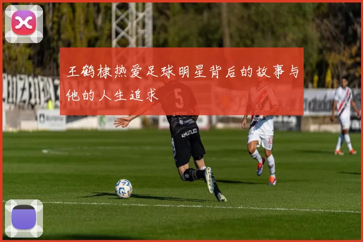 王鹤棣热爱足球明星背后的故事与他的人生追求