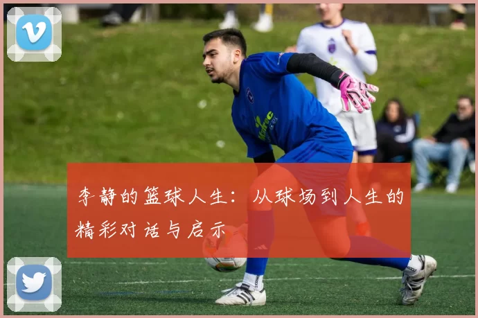 李静的篮球人生：从球场到人生的精彩对话与启示