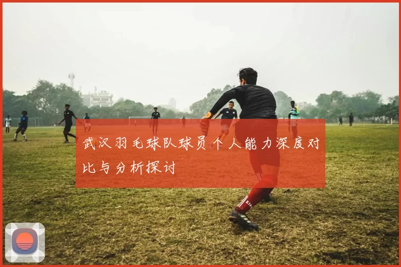武汉羽毛球队球员个人能力深度对比与分析探讨