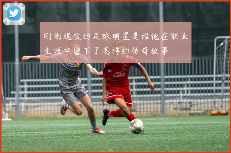 刚刚退役的足球明星是谁他在职业生涯中留下了怎样的传奇故事