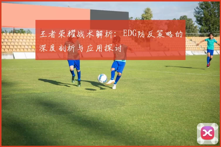 王者荣耀战术解析：EDG防反策略的深度剖析与应用探讨