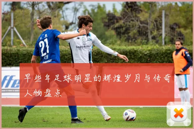 早些年足球明星的辉煌岁月与传奇人物盘点