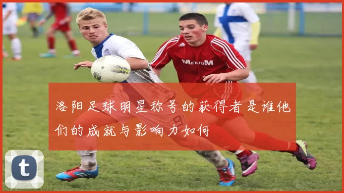 洛阳足球明星称号的获得者是谁他们的成就与影响力如何