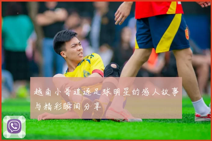 越南小哥追逐足球明星的感人故事与精彩瞬间分享