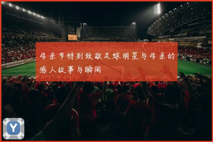 母亲节特别致敬足球明星与母亲的感人故事与瞬间