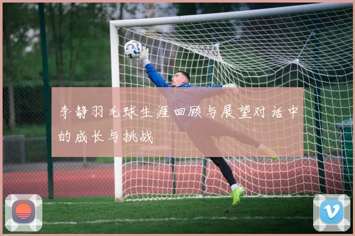 李静羽毛球生涯回顾与展望对话中的成长与挑战