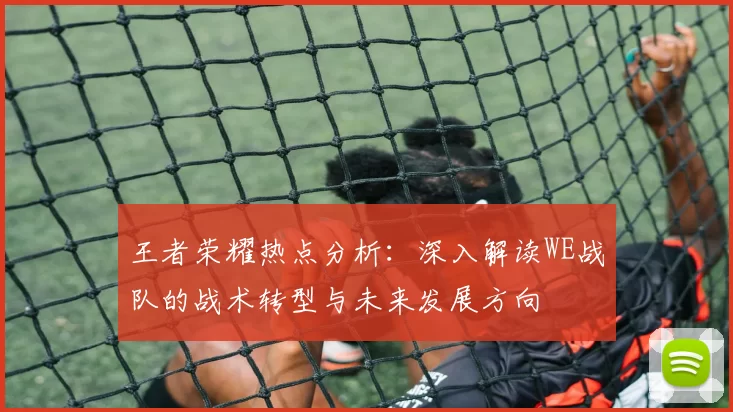 王者荣耀热点分析：深入解读WE战队的战术转型与未来发展方向