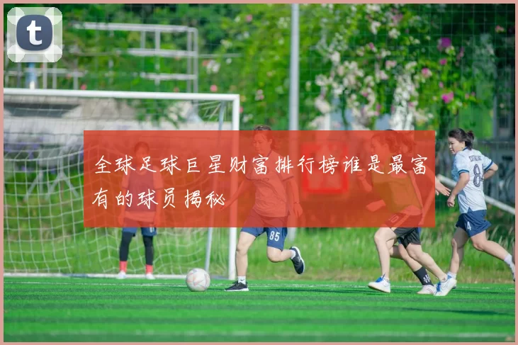 全球足球巨星财富排行榜谁是最富有的球员揭秘
