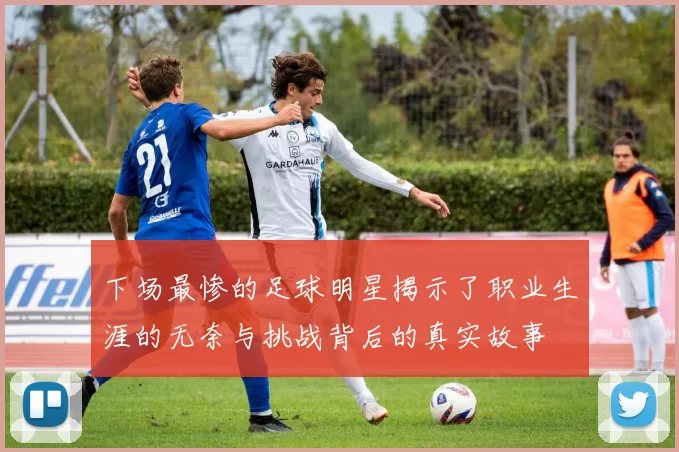 下场最惨的足球明星揭示了职业生涯的无奈与挑战背后的真实故事