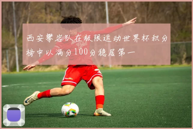 西安攀岩队在极限运动世界杯积分榜中以满分100分稳居第一