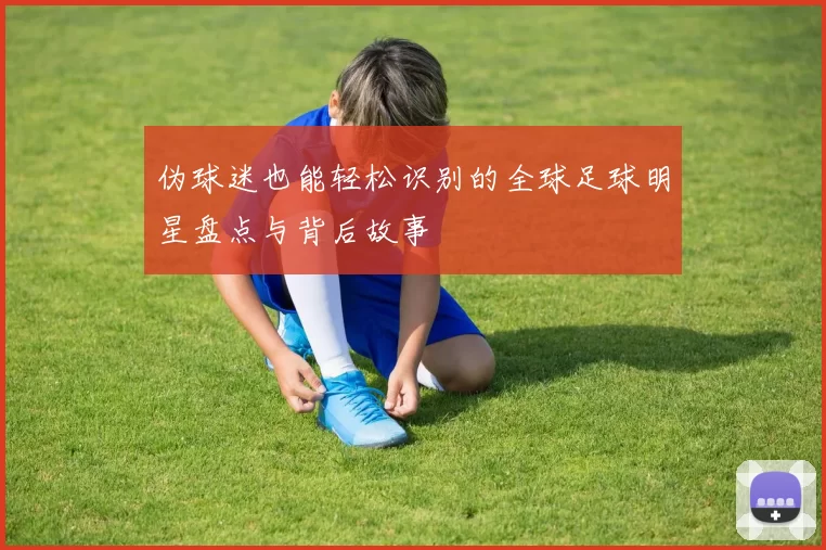 伪球迷也能轻松识别的全球足球明星盘点与背后故事