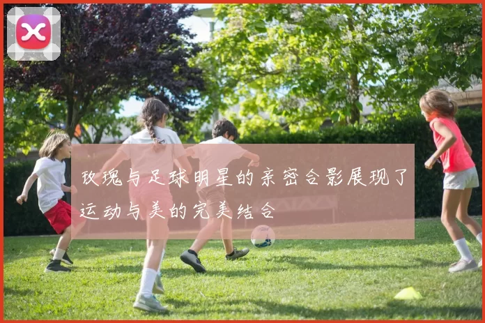 玫瑰与足球明星的亲密合影展现了运动与美的完美结合
