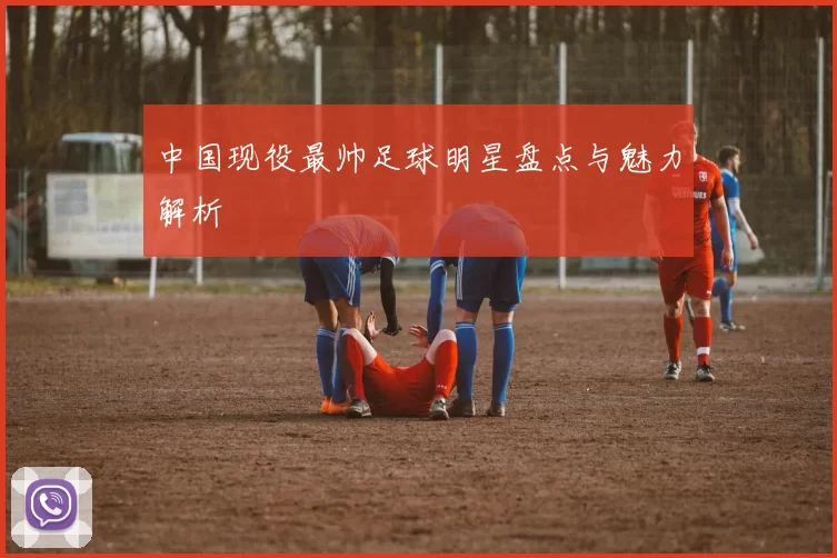中国现役最帅足球明星盘点与魅力解析