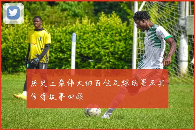 历史上最伟大的百位足球明星及其传奇故事回顾