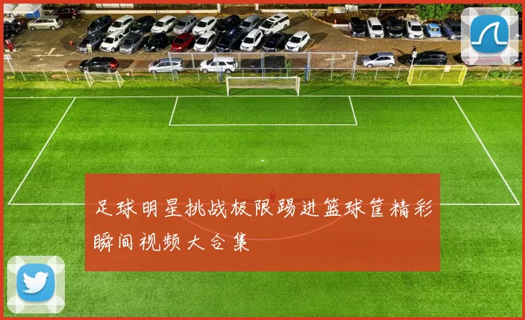 足球明星挑战极限踢进篮球筐精彩瞬间视频大合集