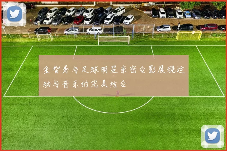 金智秀与足球明星亲密合影展现运动与音乐的完美结合