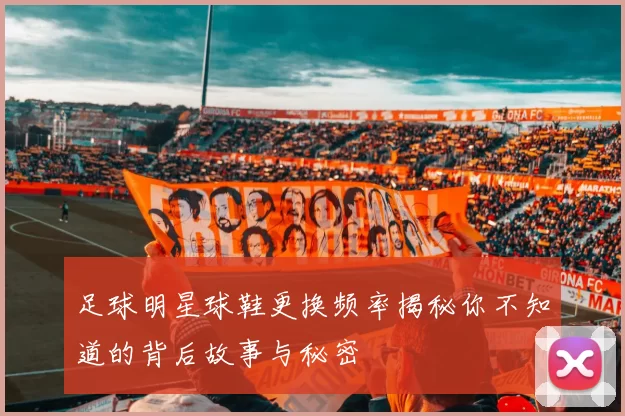 足球明星球鞋更换频率揭秘你不知道的背后故事与秘密