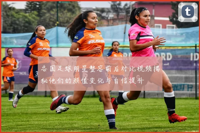 各国足球明星整容前后对比视频揭秘他们的颜值变化与自信提升