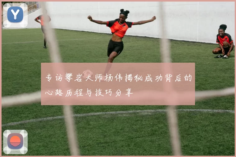 专访攀岩大师杨伟揭秘成功背后的心路历程与技巧分享