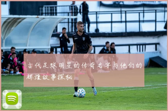 古代足球明星的传奇名字与他们的辉煌故事探秘