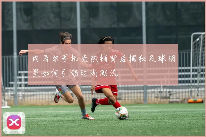内马尔手机壳热销背后揭秘足球明星如何引领时尚潮流