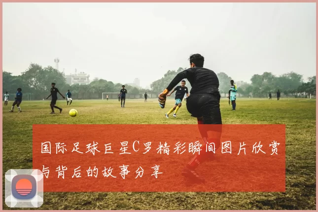 国际足球巨星C罗精彩瞬间图片欣赏与背后的故事分享