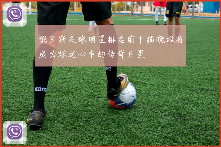 俄罗斯足球明星排名前十揭晓谁将成为球迷心中的传奇巨星