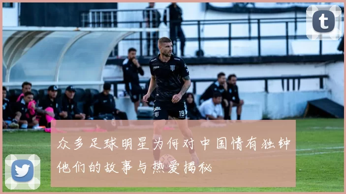 众多足球明星为何对中国情有独钟他们的故事与热爱揭秘