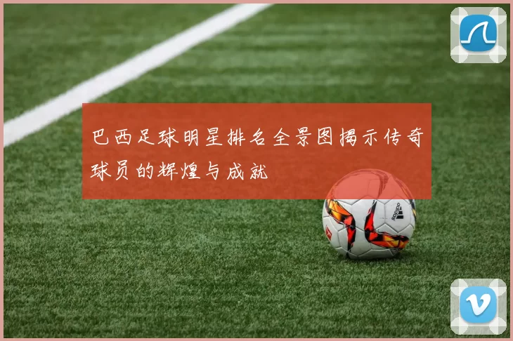 巴西足球明星排名全景图揭示传奇球员的辉煌与成就