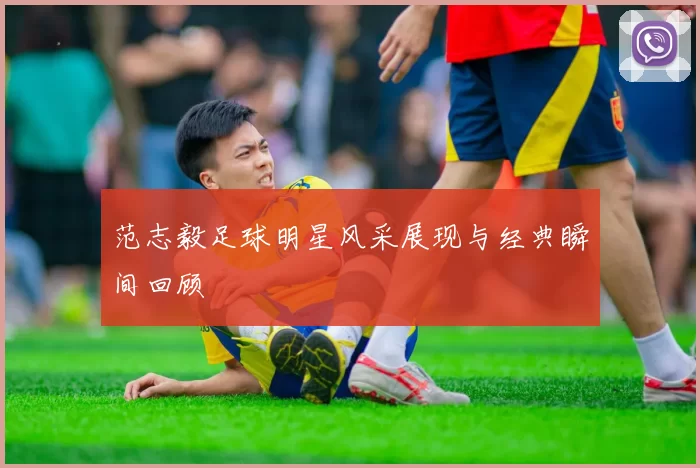 范志毅足球明星风采展现与经典瞬间回顾