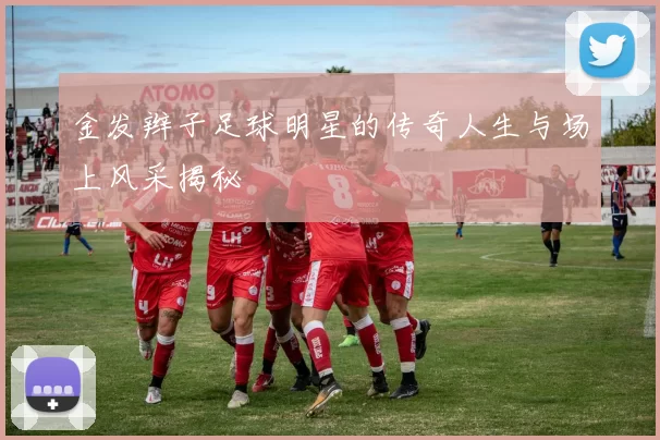 金发辫子足球明星的传奇人生与场上风采揭秘