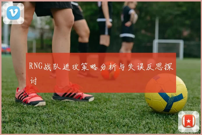 RNG战队进攻策略分析与失误反思探讨