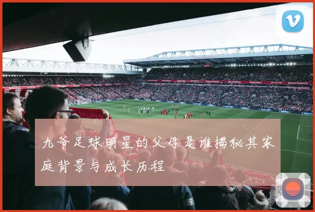 九爷足球明星的父母是谁揭秘其家庭背景与成长历程
