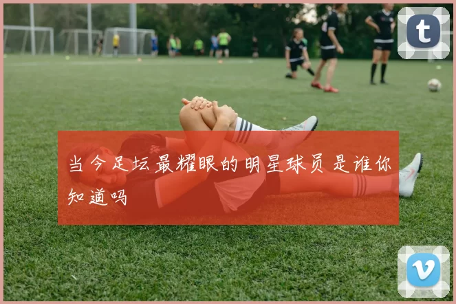 当今足坛最耀眼的明星球员是谁你知道吗