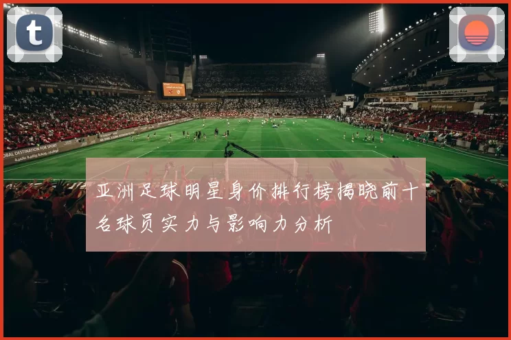 亚洲足球明星身价排行榜揭晓前十名球员实力与影响力分析