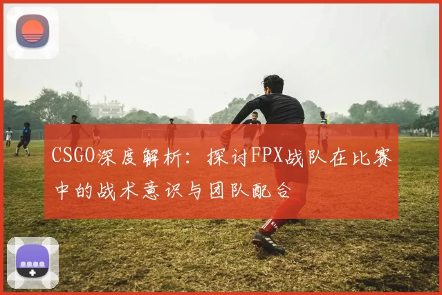 CSGO深度解析：探讨FPX战队在比赛中的战术意识与团队配合