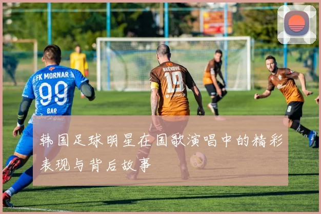 韩国足球明星在国歌演唱中的精彩表现与背后故事