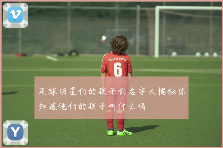 足球明星们的孩子们名字大揭秘你知道他们的孩子叫什么吗