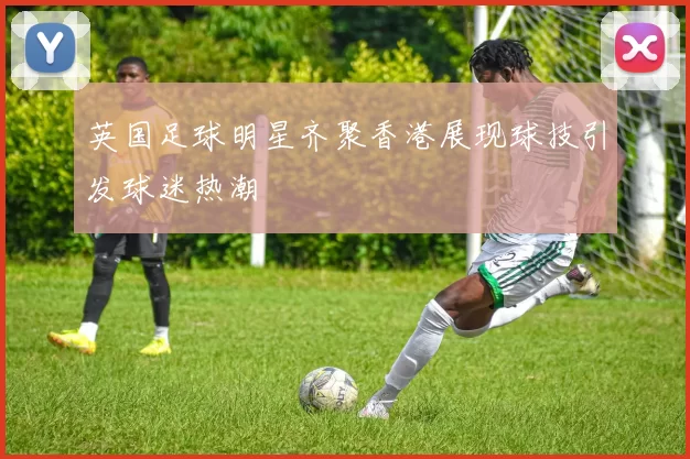 英国足球明星齐聚香港展现球技引发球迷热潮