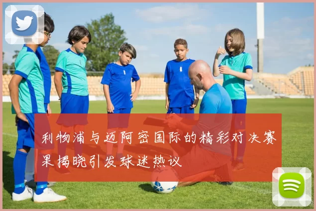 利物浦与迈阿密国际的精彩对决赛果揭晓引发球迷热议