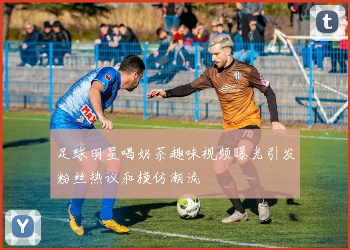 足球明星喝奶茶趣味视频曝光引发粉丝热议和模仿潮流