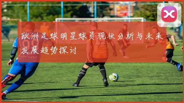 欧洲足球明星球员现状分析与未来发展趋势探讨