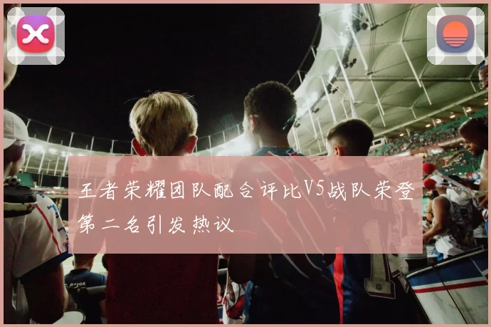 王者荣耀团队配合评比V5战队荣登第二名引发热议