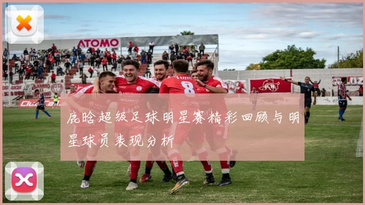 鹿晗超级足球明星赛精彩回顾与明星球员表现分析