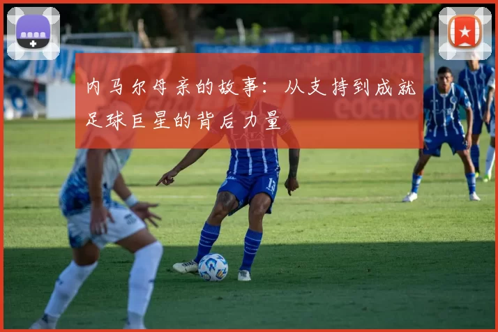 内马尔母亲的故事：从支持到成就足球巨星的背后力量